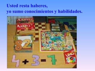 Usted resta haberes,  yo sumo conocimientos y habilidades.   