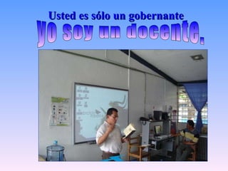 Usted es sólo un gobernante yo soy un docente.  
