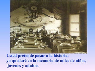 Usted pretende pasar a la historia,  yo quedaré en la memoria de miles de niños, jóvenes y adultos.   