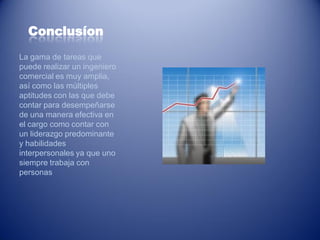 Conclusíon
La gama de tareas que
puede realizar un ingeniero
comercial es muy amplia,
así como las múltiples
aptitudes con las que debe
contar para desempeñarse
de una manera efectiva en
el cargo como contar con
un liderazgo predominante
y habilidades
interpersonales ya que uno
siempre trabaja con
personas
 