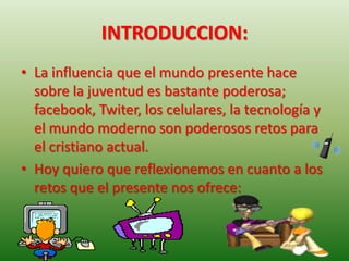 INTRODUCCION:
• La influencia que el mundo presente hace
  sobre la juventud es bastante poderosa;
  facebook, Twiter, los celulares, la tecnología y
  el mundo moderno son poderosos retos para
  el cristiano actual.
• Hoy quiero que reflexionemos en cuanto a los
  retos que el presente nos ofrece:
 