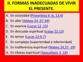 II. FORMAS INADECUADAS DE VIVIR
           EL PRESENTE.
A.   En ociosidad (Proverbios 6 :6; 13:4)
B.   En afán (Mateo 24 :37-39)
C.   En avaricia (Lucas 12 :15)
D.   En descuido espiritual (Isaías 22:13)
E.   En temor (Lucas 12:4-7)
F.   En complejo (superioridad e inferioridad)
G.   En indiferencia espiritual (Mateo 24,37 -39)
H.   En tibieza espiritual (Apocalipsis 3 :16)
 