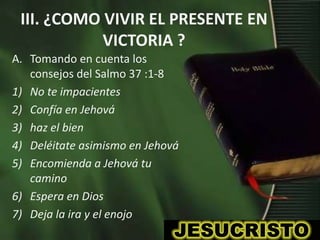 III. ¿COMO VIVIR EL PRESENTE EN
            VICTORIA ?
A. Tomando en cuenta los
   consejos del Salmo 37 :1-8
1) No te impacientes
2) Confía en Jehová
3) haz el bien
4) Deléitate asimismo en Jehová
5) Encomienda a Jehová tu
   camino
6) Espera en Dios
7) Deja la ira y el enojo
 