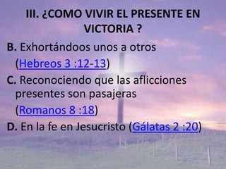 III. ¿COMO VIVIR EL PRESENTE EN
                 VICTORIA ?
B. Exhortándoos unos a otros
  (Hebreos 3 :12-13)
C. Reconociendo que las aflicciones
  presentes son pasajeras
  (Romanos 8 :18)
D. En la fe en Jesucristo (Gálatas 2 :20)
 