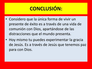 CONCLUSIÓN:
• Considero que la única forma de vivir un
  presente de éxito es a través de una vida de
  comunión con Dios, apartándose de las
  distracciones que el mundo presenta.
• Hoy mismo tu puedes experimentar la gracia
  de Jesús. Es a través de Jesús que tenemos paz
  para con Dios.
 