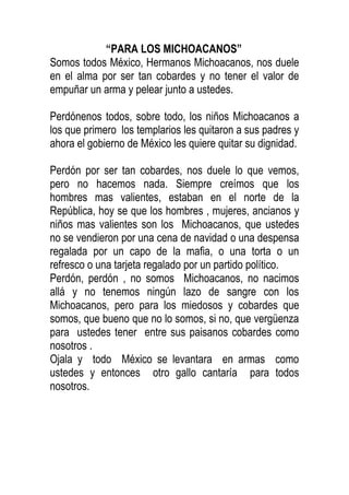 “PARA LOS MICHOACANOS”
Somos todos México, Hermanos Michoacanos, nos duele
en el alma por ser tan cobardes y no tener el valor de
empuñar un arma y pelear junto a ustedes.
Perdónenos todos, sobre todo, los niños Michoacanos a
los que primero los templarios les quitaron a sus padres y
ahora el gobierno de México les quiere quitar su dignidad.
Perdón por ser tan cobardes, nos duele lo que vemos,
pero no hacemos nada. Siempre creímos que los
hombres mas valientes, estaban en el norte de la
República, hoy se que los hombres , mujeres, ancianos y
niños mas valientes son los Michoacanos, que ustedes
no se vendieron por una cena de navidad o una despensa
regalada por un capo de la mafia, o una torta o un
refresco o una tarjeta regalado por un partido político.
Perdón, perdón , no somos Michoacanos, no nacimos
allá y no tenemos ningún lazo de sangre con los
Michoacanos, pero para los miedosos y cobardes que
somos, que bueno que no lo somos, si no, que vergüenza
para ustedes tener entre sus paisanos cobardes como
nosotros .
Ojala y todo México se levantara en armas como
ustedes y entonces otro gallo cantaría para todos
nosotros.

 