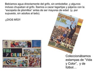 Bebíamos agua directamente del grifo, sin embotellar, y algunos  incluso chupaban el grifo. Íbamos a cazar lagartijas y pá...