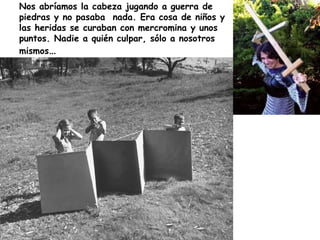Nos abríamos la cabeza jugando a guerra de piedras y no pasaba  nada. Era cosa de niños y las heridas se curaban con mercr...
