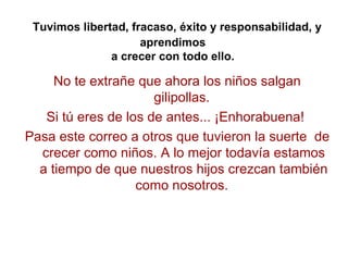 Tuvimos libertad, fracaso, éxito y responsabilidad, y aprendimos  a crecer con todo ello.   No te extrañe que ahora los ni...