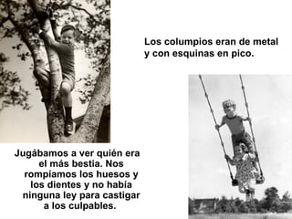 Los columpios eran de metal y con esquinas en pico.   Jugábamos a ver quién era el más bestia. Nos rompíamos los huesos y ...
