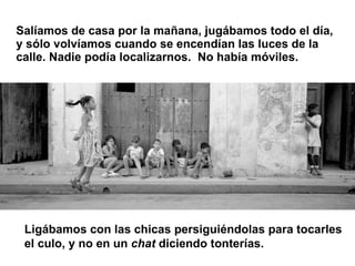 Salíamos de casa por la mañana, jugábamos todo el día, y sólo volvíamos cuando se encendían las luces de la calle. Nadie p...
