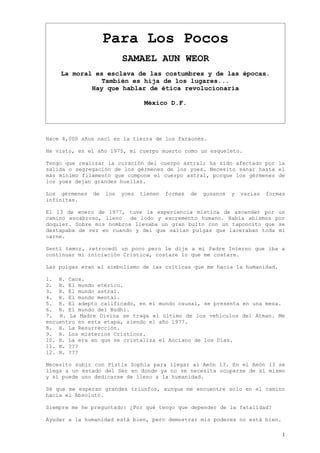 Para Los Pocos
                          SAMAEL AUN WEOR
    La moral es esclava de las costumbres y de las épocas.
               También es hija de los lugares...
            Hay que hablar de ética revolucionaria

                                  México D.F.




Hace 4,000 años nací en la tierra de los Faraones.

He visto, en el año 1975, mi cuerpo muerto como un esqueleto.

Tengo que realizar la curación del cuerpo astral; ha sido afectado por la
salida o segregación de los gérmenes de los yoes. Necesito sanar hasta el
más mínimo filamento que compone el cuerpo astral, porque los gérmenes de
los yoes dejan grandes huellas.

Los gérmenes   de   los   yoes   tienen   formas   de   gusanos   y   varias   formas
infinitas.

El 13 de enero de 1977, tuve la experiencia mística de ascender por un
camino escabroso, lleno   de lodo y excremento humano. Había abismos por
doquier. Sobre mis hombros llevaba un gran bulto con un taponcito que se
destapaba de vez en cuando y del que salían pulgas que laceraban toda mi
carne.

Sentí temor, retrocedí un poco pero le dije a mi Padre Interno que iba a
continuar mi iniciación Crística, costare lo que me costare.

Las pulgas eran el simbolismo de las críticas que me hacia la humanidad.

1. H. Caos.
2. H. El mundo etérico.
3. H. El mundo astral.
4. H. El mundo mental.
5. H. El adepto calificado, en el mundo causal, se presenta en una mesa.
6. H. El mundo del Budhi.
7. H. La Madre Divina se traga el último de los vehículos del Atman. Me
encuentro en esta etapa, siendo el año 1977.
8. H. La Resurrección.
9. H. Los misterios Crísticos.
10. H. La era en que se cristaliza el Anciano de los Días.
11. H. ???
12. H. ???

Necesito subir con Pistis Sophia para llegar al Aeón 13. En el Aeón 13 se
llega a un estado del Ser en donde ya no se necesita ocuparse de sí mismo
y sí puede uno dedicarse de lleno a la humanidad.

Sé que me esperan grandes triunfos, aunque me encuentre solo en el camino
hacia el Absoluto.

Siempre me he preguntado: ¿Por qué tengo que depender de la fatalidad?

Ayudar a la humanidad está bien, pero demostrar mis poderes no está bien.

                                                                                    1
 