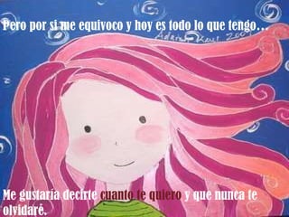 Pero por si me equivoco y hoy es todo lo que tengo… Me gustaría decirte  cuanto te quiero  y que nunca te olvidaré. 