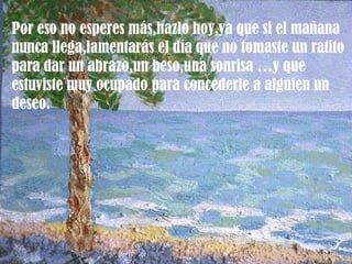 Por eso no esperes más,hazlo hoy,ya que si el mañana
nunca llega,lamentarás el día que no tomaste un ratito
para dar un abrazo,un beso,una sonrisa …y que
estuviste muy ocupado para concederle a alguien un
deseo.
 