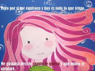 Pero por si me equivoco y hoy es todo lo que tengo…




Me gustaría decirte cuanto te quiero y que nunca te
olvidaré.
 