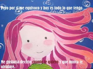 Pero por si me equivoco y hoy es todo lo que tengo…




Me gustaría decirte cuanto te quiero y que nunca te
olvidaré.
 