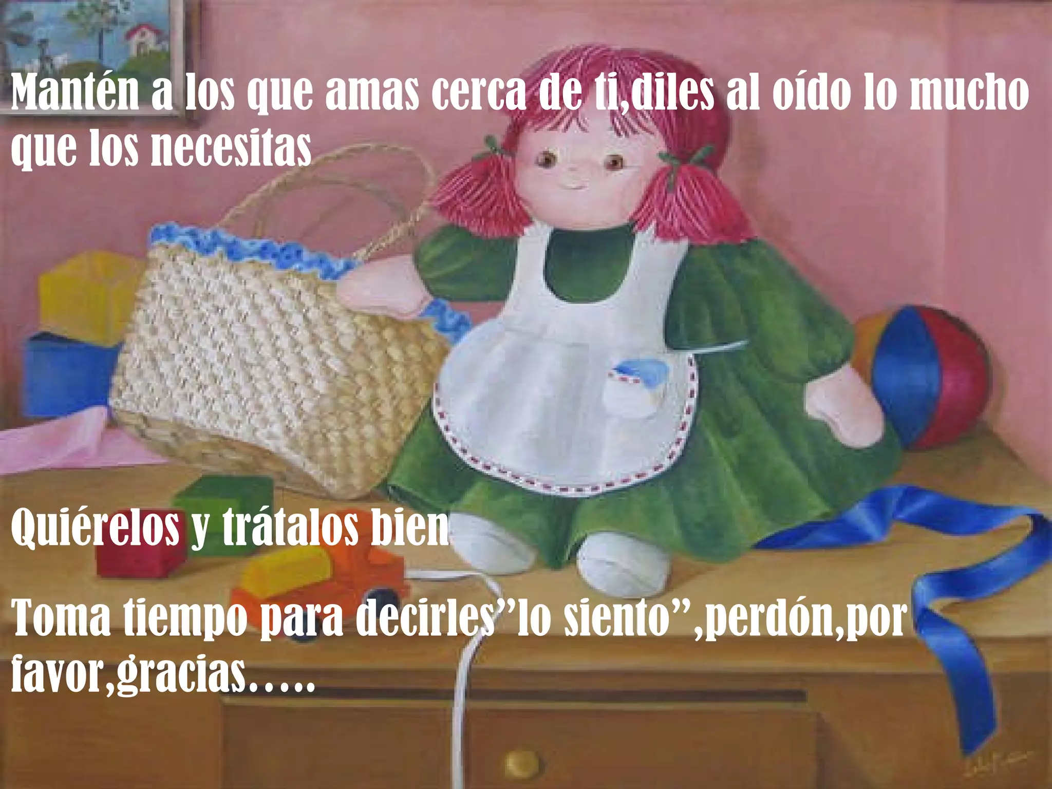Mantén a los que amas cerca de ti,diles al oído lo mucho que los necesitas Quiérelos y trátalos bien Toma tiempo para decirles”lo siento”,perdón,por favor,gracias….. 