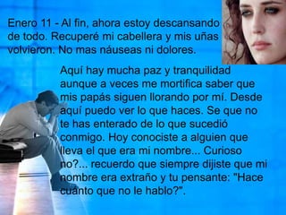 Enero 11 - Al fin, ahora estoy descansando de todo. Recuperé mi cabellera y mis uñas volvieron. No mas náuseas ni dolores.Aquí hay mucha paz y tranquilidad aunque a veces me mortifica saber que mis papás siguen llorando por mí. Desde aquí puedo ver lo que haces. Se que no te has enterado de lo que sucedió conmigo. Hoy conociste a alguien que lleva el que era mi nombre... Curioso no?... recuerdo que siempre dijiste que mi nombre era extraño y tu pensante: "Hace cuánto que no le hablo?". 