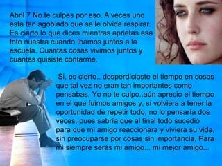 Abril 7 No te culpes por eso. A veces uno esta tan agobiado que se le olvida respirar. Es cierto lo que dices mientras aprietas esa foto nuestra cuando íbamos juntos a la escuela. Cuantas cosas vivimos juntos y cuantas quisiste contarme. Si, es cierto.. desperdiciaste el tiempo en cosas que tal vez no eran tan importantes como pensabas. Yo no te culpo..aún aprecio el tiempo en el que fuimos amigos y, si volviera a tener la oportunidad de repetir todo, no lo pensaría dos veces, pues sabría que al final todo sucedió para que mi amigo reaccionara y viviera su vida, sin preocuparse por cosas sin importancia, Para mi siempre serás mi amigo... mi mejor amigo... 