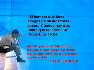 “El hombre que tiene amigos ha de mostrarse amigo; Y amigo hay más unido que un hermano” Proverbios 18:24AMIGO, palabra GRANDE que resuena en mis oídos, con lazos fuertes que ME ATAN a momentos que he vivido .DIOS TE BENDIGA