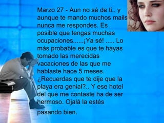 Marzo 27 - Aun no sé de ti.. y aunque te mando muchos mails, nunca me respondes. Es posible que tengas muchas ocupaciones......¡Ya sé! ..... Lo más probable es que te hayas tomado las merecidas vacaciones de las que me hablaste hace 5 meses. ¿Recuerdas que te dije que la playa era genial?.. Y ese hotel del que me contaste ha de ser hermoso. Ojalá la estés pasando bien.