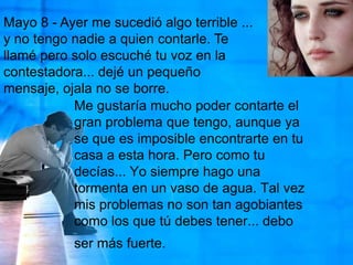 Mayo 8 - Ayer me sucedió algo terrible ... y no tengo nadie a quien contarle. Te llamé pero solo escuché tu voz en la contestadora... dejé un pequeño mensaje, ojala no se borre. Me gustaría mucho poder contarte el gran problema que tengo, aunque ya se que es imposible encontrarte en tu casa a esta hora. Pero como tu decías... Yo siempre hago una tormenta en un vaso de agua. Tal vez mis problemas no son tan agobiantes como los que tú debes tener... debo ser más fuerte.