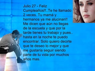 Julio 27 - Feliz Cumpleaños!!..Te he llamado 2 veces. Tu mamá y hermanos ya me alucinan!! Me dicen que aún no llegas de la escuela y que por la tarde tienes tu trabajo y pues.. hasta en la noche te puedo encontrar. Solo quiero decirte que te deseo lo mejor y que me gustaría seguir siendo parte de tu vida por muchos años mas. 
