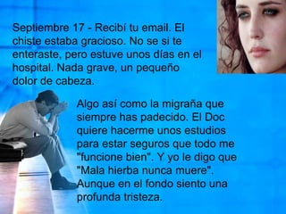 Septiembre 17 - Recibí tu email. El chiste estaba gracioso. No se si te enteraste, pero estuve unos días en el hospital. Nada grave, un pequeño dolor de cabeza.Algo así como la migraña que siempre has padecido. El Doc quiere hacerme unos estudios para estar seguros que todo me "funcione bien". Y yo le digo que "Mala hierba nunca muere". Aunque en el fondo siento una profunda tristeza. 
