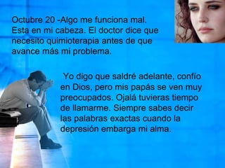Octubre 20 -Algo me funciona mal. Esta en mi cabeza. El doctor dice que necesito quimioterapia antes de que avance más mi problema.Yo digo que saldré adelante, confío en Dios, pero mis papás se ven muy preocupados. Ojalá tuvieras tiempo de llamarme. Siempre sabes decir las palabras exactas cuando la depresión embarga mi alma. 