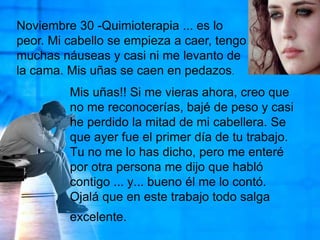 Noviembre 30 -Quimioterapia ... es lo peor. Mi cabello se empieza a caer, tengo muchas náuseas y casi ni me levanto de la cama. Mis uñas se caen en pedazos. Mis uñas!! Si me vieras ahora, creo que no me reconocerías, bajé de peso y casi he perdido la mitad de mi cabellera. Se que ayer fue el primer día de tu trabajo. Tu no me lo has dicho, pero me enteré por otra persona me dijo que habló contigo ... y... bueno él me lo contó. Ojalá que en este trabajo todo salga excelente.
