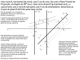 Uma recta  h , horizontal (de nível), com 2 cm de cota, faz com o Plano Frontal de Projecção, um ângulo de 45º (a.e.). Uma recta de perfil  p  é paralela ao  β 1,3  e concorrente com a recta  h  num ponto com 4 cm de afastamento. Determina os traços do plano θ definido pelas duas rectas. h 2   h 1   p 1   ≡  p 2   Para se conseguir ver a situação de paralelismo, recorre-se a uma recta de perfil  p ’, contido no  β 1,3 .  Localiza-se dois pontos auxiliares da recta  p ’ e do  β 1,3 ,  A  e  B . Depois vêm as rectas  r  e  s , paralelas entre si, obtendo um segundo ponto da recta  p , o ponto  S . p’ 1   ≡  p’ 2   r 1   r 2   s 1   s 2   Para determinar os traços do plano  θ , recorre-se a uma outra recta horizontal (de nível),  h’ , paralela a  h  e concorrente com a recta  p  em  S . h’ 2   h’ 1   f θ  ≡  h θ  A partir desse raciocínio, o exercício resultou na determinação dos traços de um plano definido por duas rectas horizontais paralelas –  f θ  fica definido por  F  e  F’  (os traços frontais das rectas  h  e  h’ ) e  h θ  é concorrente com  f θ  no eixo  X  e paralelo a  h  e  h’  (rectas horizontais de um plano são paralelas entre si).  Nota que os traços de θ ficam coincidentes.  Uma outra forma de resolver o problema seria através do rebatimento do plano de perfil que contém a recta  p , o que nos permitiria obter em rebatimento, e de forma simultânea, a recta  p , paralela ao β 1 ,3 , e os traços de  p   nos planos de projecção. x R 1 R 2 A 1 A 2 B 2 B 1 S 1 S 2 F 1 F 2 F’ 1 F’ 2 