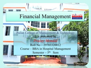 Financial Management
Pailan College of Management & Technology
It is presented by
Pralay Mondal
Roll No – 29703320012
Course – BBA in Hospital Management
Semester – 5th Sem
 