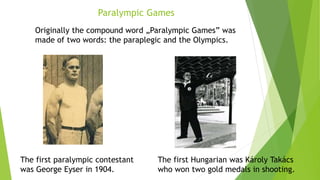 The first paralympic contestant
was George Eyser in 1904.
The first Hungarian was Károly Takács
who won two gold medals in shooting.
Paralympic Games
Originally the compound word „Paralympic Games” was
made of two words: the paraplegic and the Olympics.
 