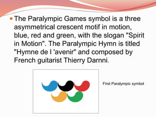  The Paralympic Games symbol is a three
asymmetrical crescent motif in motion,
blue, red and green, with the slogan "Spirit
in Motion". The Paralympic Hymn is titled
"Hymne de l 'avenir" and composed by
French guitarist Thierry Darnni.
First Paralympic symbol
 