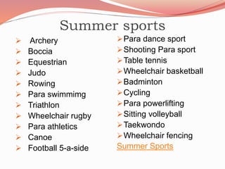 Summer sports
 Archery
 Boccia
 Equestrian
 Judo
 Rowing
 Para swimmimg
 Triathlon
 Wheelchair rugby
 Para athletics
 Canoe
 Football 5-a-side
Para dance sport
Shooting Para sport
Table tennis
Wheelchair basketball
Badminton
Cycling
Para powerlifting
Sitting volleyball
Taekwondo
Wheelchair fencing
Summer Sports
 