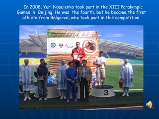 In 2008, Yuri Nosulenko took part in the XIII Paralympic
Games in Beijing. He was the fourth, but he became the first
  athlete from Belgorod, who took part in this competition.
 