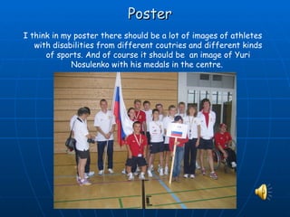 Poster
I think in my poster there should be a lot of images of athletes
   with disabilities from different coutries and different kinds
      of sports. And of course it should be an image of Yuri
             Nosulenko with his medals in the centre.
 