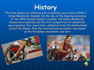 History
The first Games for athletes with a disability were held in 1948 in
  Stoke Mandeville, England. On the day of the Opening Ceremony
    of the 1948 Olympic Games in London, the Stoke Mandeville
   Games were launched and the first competition for wheelchair
  was organized. Four years later, atheletes from the Netherlands
   joined the Games; thus the international movement, now known
               as the Paralympic movement, was born
 