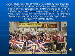 Olympic style games for athletes with a disability were organized
   for the first time in Rome in 1960, immediately after Olympic
  Games. They are considered the first Paralympic Games. About
    4000 athletes from 23 countries competed in 8 sports. 6 of
  them are still included in the Paralympic Games. The Paralympic
   Games have been held in the same year as the Olympic Games,
                    but usually in another country.
 
