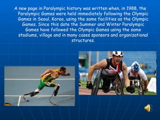 A new page in Paralympic history was written when, in 1988, the
 Paralympic Games were held immediately following the Olympic
 Games in Seoul, Korea, using the same facilities as the Olympic
    Games. Since this date the Summer and Winter Paralympic
     Games have followed the Olympic Games using the same
  stadiums, village and in many cases sponsors and organizational
                             structures.
 