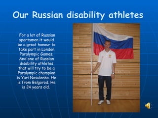 Our Russian disability athletes

   For a lot of Russian
   sportsmen it would
  be a great honour to
  take part in London
   Paralympic Games.
   And one of Russian
   disability athletes
  that will try to be a
  Paralympic champion
 is Yuri Nosulenko. He
 is from Belgorod. He
    is 24 years old.
 