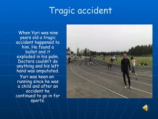 Tragic accident

  When Yuri was nine
  years old a tragic
accident happened to
   him. He found a
     bullet and it
exploded in his palm.
 Doctors couldn’t do
anything and his left
hand was amputated.
  Yuri was keen on
 running since he was
 a child and after an
     accident he
continued to go in for
        sports.
 