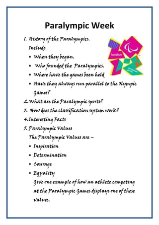 Paralympic Week
1. History of the Paralympics.
  Include
    When they began.
     Who founded the Paralympics.
    Where have the games been held
    Have they always run parallel to the Olympic
    Games?
2.What are the Paralympic sports?
3. How does the classification system work?
4. Interesting Facts
5. Paralympic Values
  The Paralympic Values are –
    Inspiration
    Determination
    Courage
    Equality
    Give one example of how an athlete competing
    at the Paralympic Games displays one of these
    values.
 