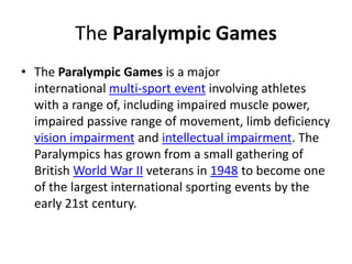The Paralympic Games
• The Paralympic Games is a major
international multi-sport event involving athletes
with a range of, including impaired muscle power,
impaired passive range of movement, limb deficiency
vision impairment and intellectual impairment. The
Paralympics has grown from a small gathering of
British World War II veterans in 1948 to become one
of the largest international sporting events by the
early 21st century.
 