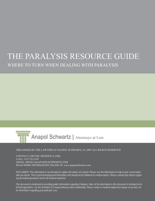 THE PARALYSIS RESOURCE GUIDE
WHERE TO TURN WHEN DEALING WITH PARALYSIS




                    Anapol Schwartz | Attorneys at Law
   ORGANIZED BY THE LAWYERS AT ANAPOL SCHWARTZ. (C) 2007 ALL RIGHTS RESERVED.

   CONTACT LAWYER: JIM RONCA, ESQ.
   CALL: 215-735-1130
   EMAIL: JRONCA@ANAPOLSCHWARTZ.COM
   READ MORE INFORMATION ONLINE AT: www.anapolschwartz.com

   DISCLAIMER: This information is not intended to replace the advice of a doctor. Please use this information to help in your conversation
   with you doctor. This is general background information and should not be followed as medical advice. Please consult your doctor regard-
   ing all medical questions and for all medical treatment.

   This document is dedicated to providing public information regarding Paralysis. None of the information in this document is intended to be
   formal legal advice, nor the formation of a lawyer/attorney-client relationship. Please contact a medical malpractice lawyer at our law ﬁrm
   for information regarding your particular case.