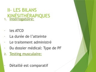 II- LES BILANS
KINÉSITHÉRAPIQUES
1. Interrogatoire:
- les ATCD
- La durée de l’atteinte
- Le traitement administré
- Du dossier médical: Type de PF
2. Testing musculaire:
- Détaillé est comparatif
 