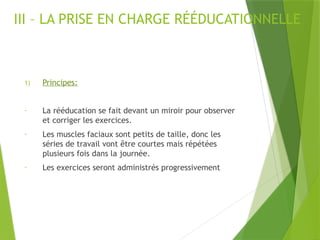 III – LA PRISE EN CHARGE RÉÉDUCATIONNELLE
1) Principes:
- La rééducation se fait devant un miroir pour observer
et corriger les exercices.
- Les muscles faciaux sont petits de taille, donc les
séries de travail vont être courtes mais répétées
plusieurs fois dans la journée.
- Les exercices seront administrés progressivement
 
