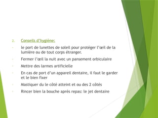 2. Conseils d’hygiène:
- le port de lunettes de soleil pour protéger l’œil de la
lumière ou de tout corps étranger.
- Fermer l’œil la nuit avec un pansement orbiculaire
- Mettre des larmes artificielle
- En cas de port d’un appareil dentaire, il faut le garder
et le bien fixer
- Mastiquer du le côté atteint et ou des 2 côtés
- Rincer bien la bouche après repas: le jet dentaire
 