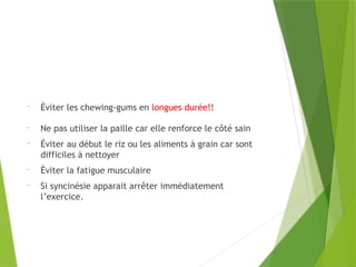 - Éviter les chewing-gums en longues durée!!
- Ne pas utiliser la paille car elle renforce le côté sain
- Éviter au début le riz ou les aliments à grain car sont
difficiles à nettoyer
- Éviter la fatigue musculaire
- Si syncinésie apparait arrêter immédiatement
l’exercice.
 