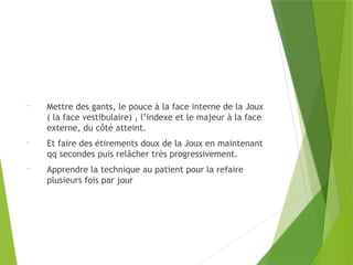 - Mettre des gants, le pouce à la face interne de la Joux
( la face vestibulaire) , l’indexe et le majeur à la face
externe, du côté atteint.
- Et faire des étirements doux de la Joux en maintenant
qq secondes puis relâcher très progressivement.
- Apprendre la technique au patient pour la refaire
plusieurs fois par jour
 